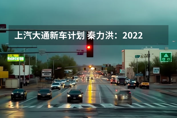 上汽大通新车计划 秦力洪：2022