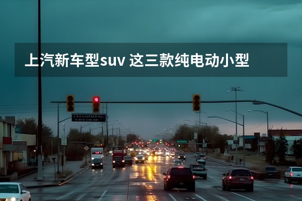 上汽新车型suv 这三款纯电动小型SUV亮点满满