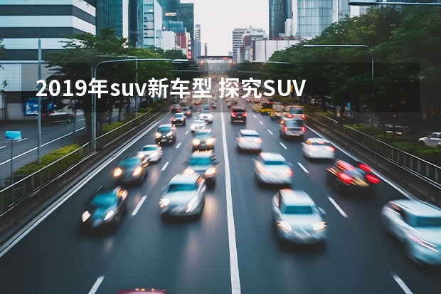 2019年suv新车型 探究SUV汽车销量排行榜，你知道吗？