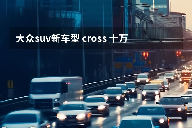 大众suv新车型 cross 十万左右大众越野车推荐