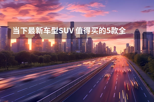 当下最新车型SUV 值得买的5款全新SUV颜值高配置丰富