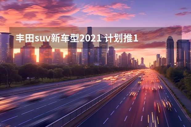 丰田suv新车型2021 计划推10款新车 一汽丰田新车规划解读