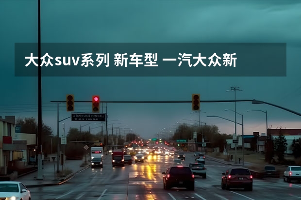 大众suv系列 新车型 一汽大众新推出的全新SUV车型——探影（上）：革新设计，强劲性能，领略时尚驾驶乐趣