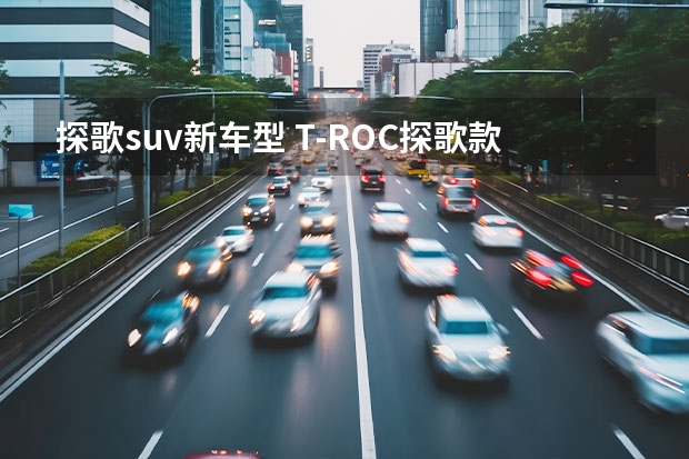 探歌suv新车型 T-ROC探歌款落地要多少钱？T-ROC探歌报价