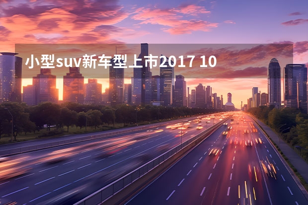 小型suv新车型上市2017 10万元以内的SUV都有哪些？