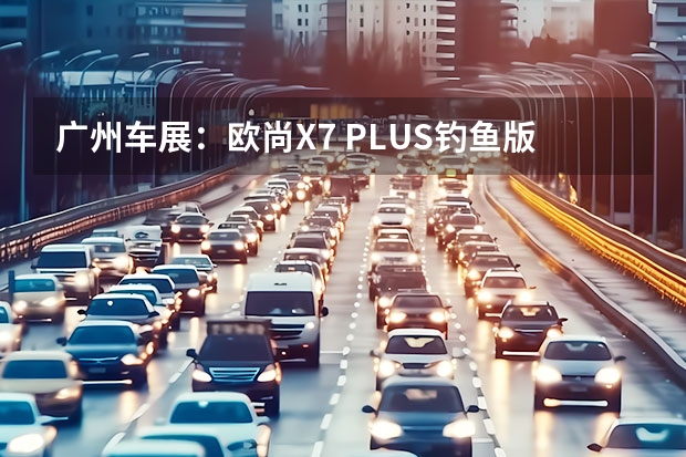 广州车展：欧尚X7 PLUS钓鱼版实车亮相（长安欧尚x5真实口碑）