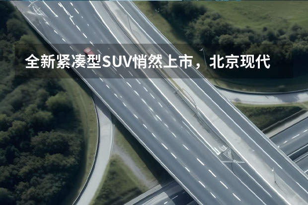 全新紧凑型SUV悄然上市，北京现代能否置之死地而后生？（能爆？北京现代“沐飒”售12.18万元起）