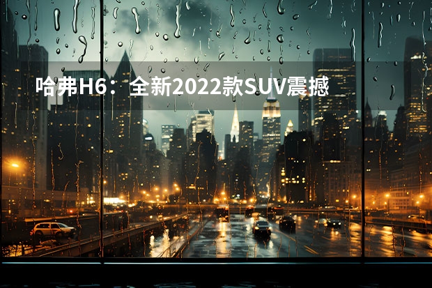 哈弗H6：全新2022款SUV震撼上市 新款哈弗H6领衔，哈弗多款SUV新车曝光，插混是主力