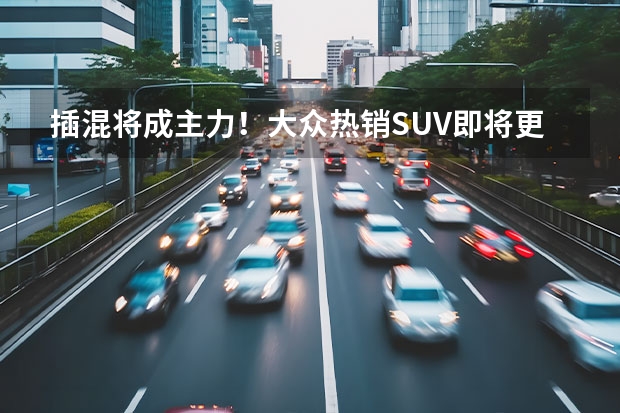 插混将成主力！大众热销SUV即将更新 20万级不得不看？ 大众SUV车型大全10万到15万