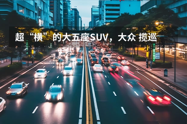 超“横”的大五座SUV，大众 揽巡实力几何？ 车长超5米，自带V6引擎，合资大牌出品的SUV