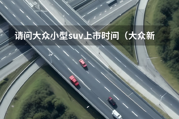 请问大众小型suv上市时间（大众新款suv即将上市）