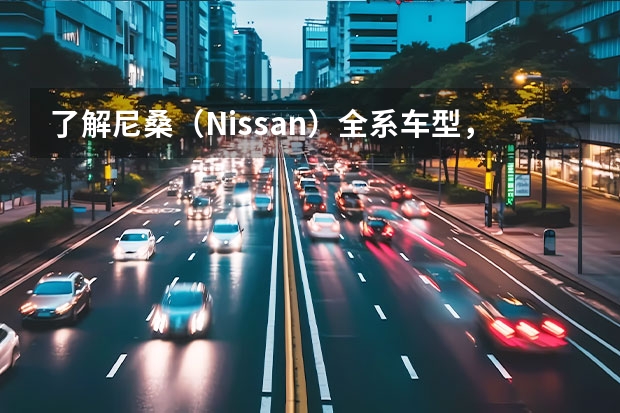 了解尼桑（Nissan）全系车型，领略日本品牌魅力 日产尼桑suv汽车大全