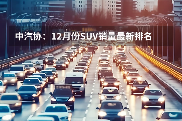 中汽协：12月份SUV销量最新排名——完整版1-281名（12月SUV销量1-15名，国产车8款上榜，长城、长安各占2席）