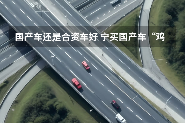 国产车还是合资车好 宁买国产车“鸡头”，不要合资车“凤尾”