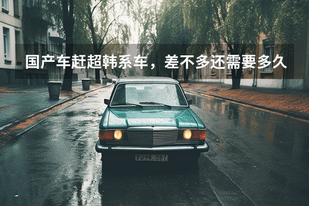 国产车赶超韩系车，差不多还需要多久？为什么？