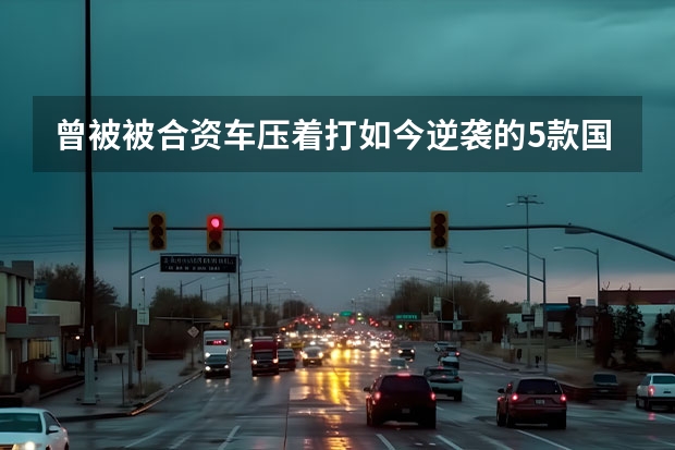 曾被被合资车压着打如今逆袭的5款国产车 保值的5款国产车，买它们，不比合资车差？