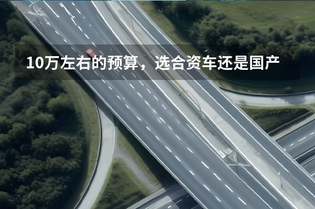 10万左右的预算，选合资车还是国产车？（人生第一辆车，预算10万左右，选国产车好，还是合资车好？）