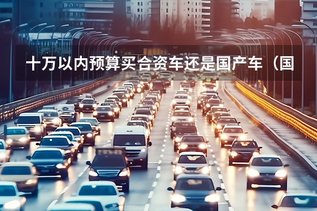 十万以内预算买合资车还是国产车（国产车排行榜前十名suv十万左右）