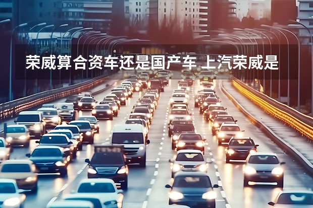 荣威算合资车还是国产车 上汽荣威是国产还是合资车