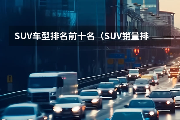 SUV车型排名前十名（SUV销量排行榜前十名）