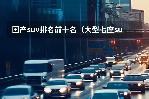 国产suv排名前十名（大型七座suv排名前十名）