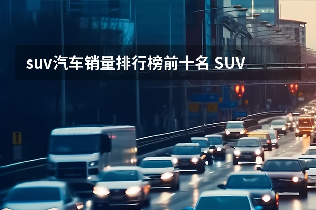 suv汽车销量排行榜前十名 SUV排行榜前十名品牌汽车