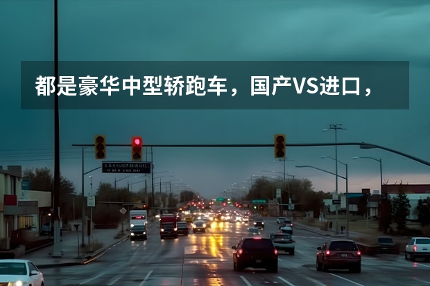 都是豪华中型轿跑车，国产VS进口，差距到底在哪里？