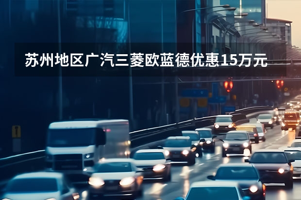 苏州地区广汽三菱欧蓝德优惠1.5万元 最低16.18万元购合资7座SUV（三菱suv车型大全）