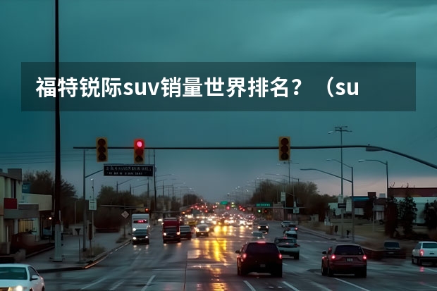 福特锐际suv销量世界排名？（suv销量排行榜完整版）