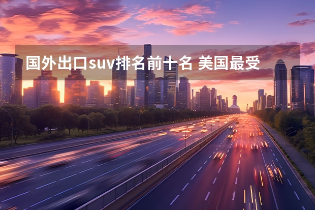 国外出口suv排名前十名 美国最受欢迎SUV及卡车Top10，戳破中国车“神话”