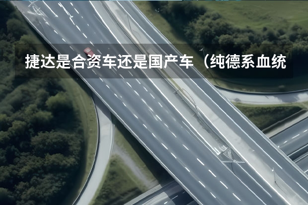 捷达是合资车还是国产车（纯德系血统+爱信6挡自动，顶配9万出头，这合资车要火）