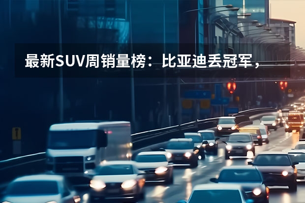 最新SUV周销量榜：比亚迪丢冠军，特斯拉上来了！（理想首破3万辆！6月新势力销量公布 小鹏仍需努力）