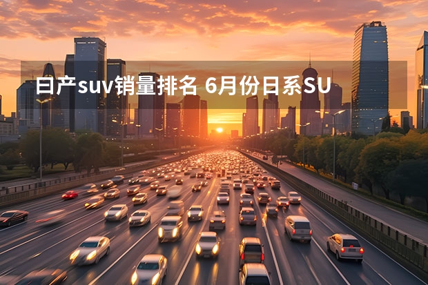 曰产suv销量排名 6月份日系SUV销量一览，本田包揽前三名，丰田威兰达再创新高