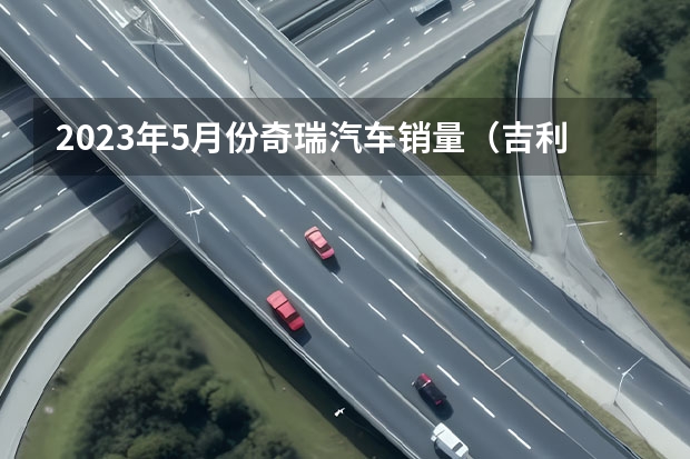 2023年5月份奇瑞汽车销量（吉利汽车3月销量出炉，总销超11万辆，新能源月销近3万辆）