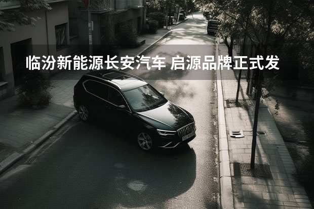 临汾新能源长安汽车 启源品牌正式发布，长安新能源车战略“三个火枪手”到位