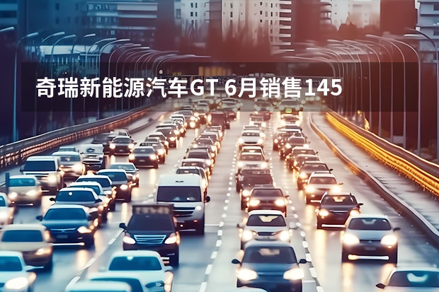 奇瑞新能源汽车GT 6月销售145235辆，奇瑞汽车逆势破局