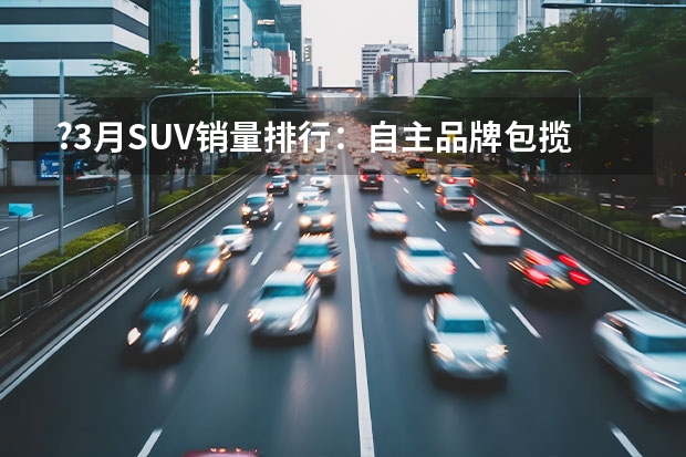 ?3月SUV销量排行：自主品牌包揽前五 途观跌出前十 9月SUV销量TOP15：大众探岳领跌，途观L等逆势下滑