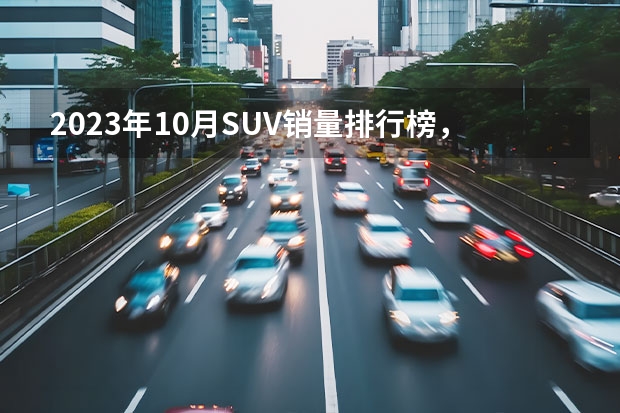 2023年10月SUV销量排行榜，你的爱车排在多少位？