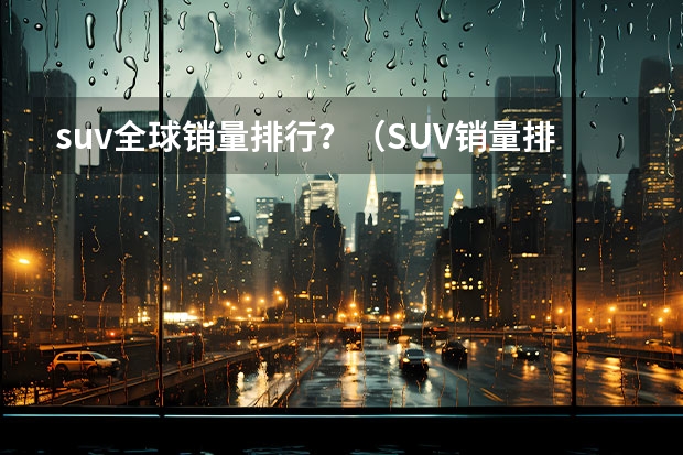 suv全球销量排行？（SUV销量排行榜：）