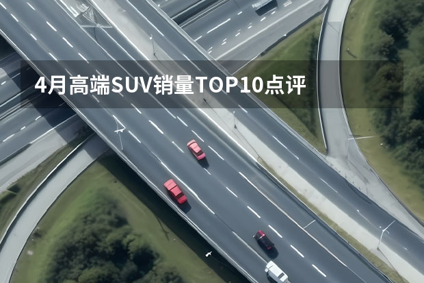 4月高端SUV销量TOP10点评 理想三款SUV均上榜 4月新能源SUV销量排行榜，比亚迪霸屏理想热销新势力热销