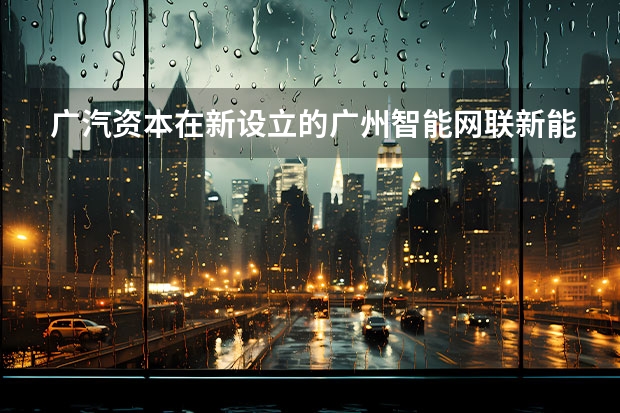 广汽资本在新设立的广州智能网联新能源汽车产业发展基金中担任什么角色？