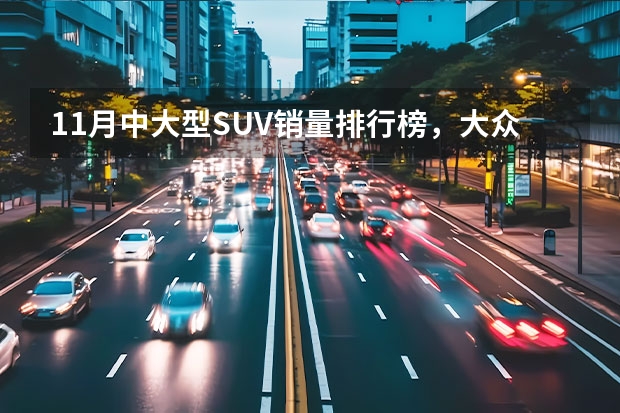 11月中大型SUV销量排行榜，大众途昂第一，理想ONE第二 11月份中型SUV销量排名完整版：瑞虎8屈居第二，汉兰达险破万！