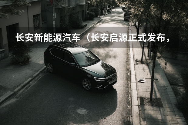 长安新能源汽车（长安启源正式发布，长安新能源发展新格局形成！）