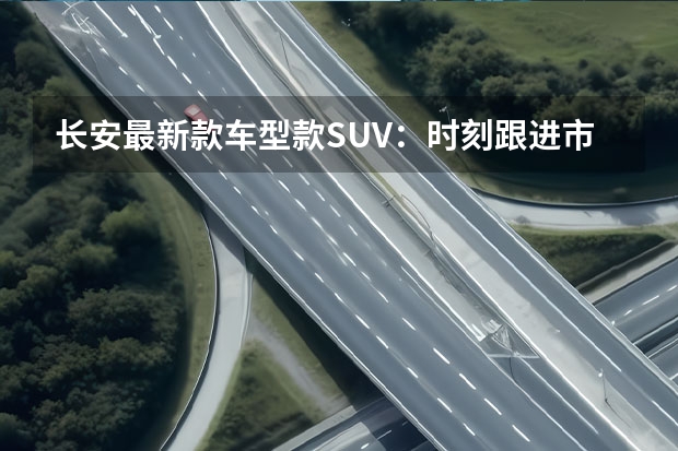 长安最新款车型款SUV：时刻跟进市场需求（长安新能源亮剑！E11、C385、E0全面曝光）