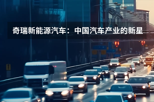 奇瑞新能源汽车：中国汽车产业的新星 奇瑞集团7月销量超15万辆，新能源汽车拖后腿！