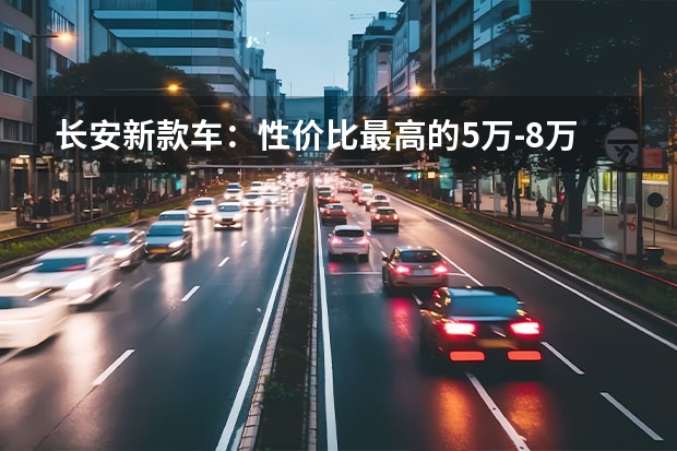 长安新款车：性价比最高的5万-8万级别车型 长安新款车型上市，提前掌握车型优势和亮点！