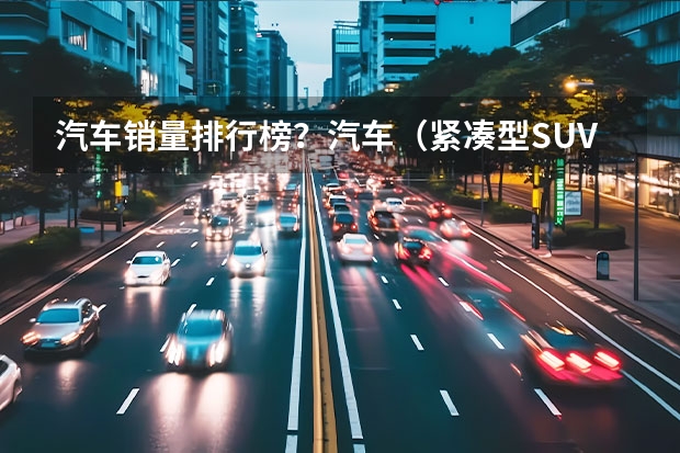 汽车销量排行榜？汽车（紧凑型SUV销量排行榜）