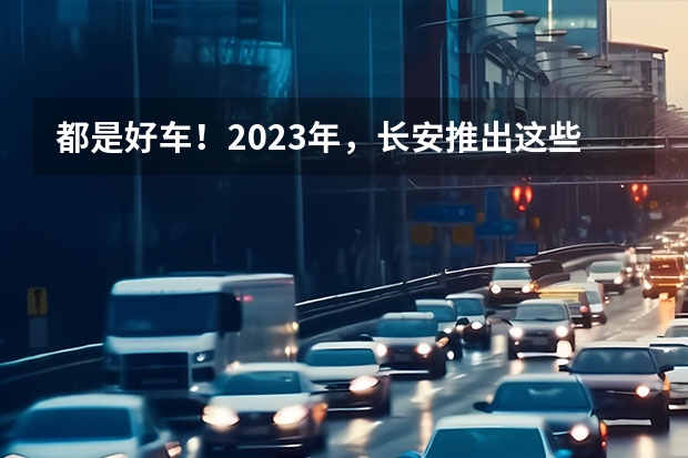 都是好车！2023年，长安推出这些重磅新车！（别喷！入门价涨9000元，但长安UNI-K这个价格涨得值）