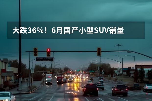 大跌36%！6月国产小型SUV销量排行榜，缤越夺冠，宝骏510跌至第六（6月份汽车销量排行榜！（轿车、SUV、MPV））