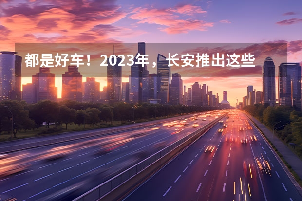 都是好车！2023年，长安推出这些重磅新车！ 长安新能源汽车